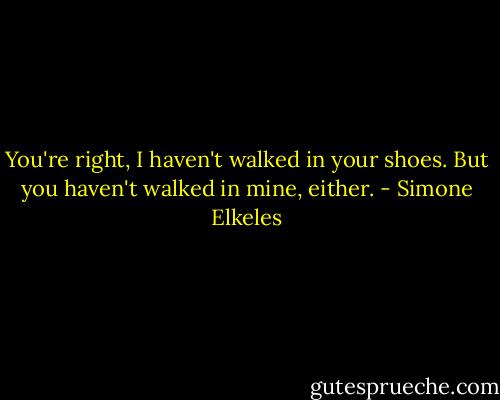 You're right, I haven't walked in your shoes. But you haven't walked in mine, either. - Simone Elkeles