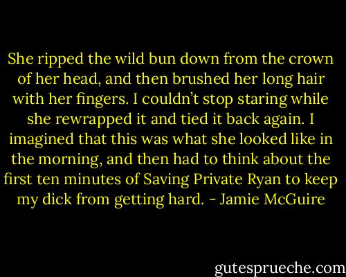 She ripped the wild bun down from the crown of her head, and then brushed her long hair with her fingers. I couldn’t stop staring while she rewrapped it and tied it back again. I imagined that this was what she looked like in the morning, and then had to think about the first ten minutes of Saving Private Ryan to keep my dick from getting hard. - Jamie McGuire