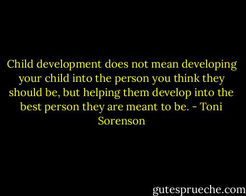 Child development does not mean developing your child into the person you think they should be, but helping them develop into the best person they are meant to be. - Toni Sorenson