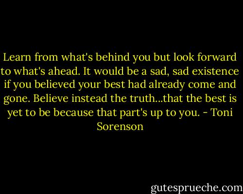 Learn from what's behind you but look forward to what's ahead. It would be a sad, sad existence if you believed your best had already come and gone. Believe instead the truth...that the best is yet to be because that part's up to you. - Toni Sorenson