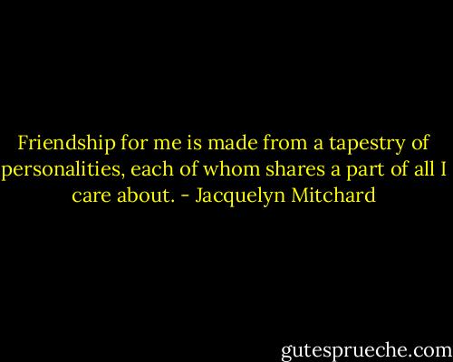 Friendship for me is made from a tapestry of personalities, each of whom shares a part of all I care about. - Jacquelyn Mitchard