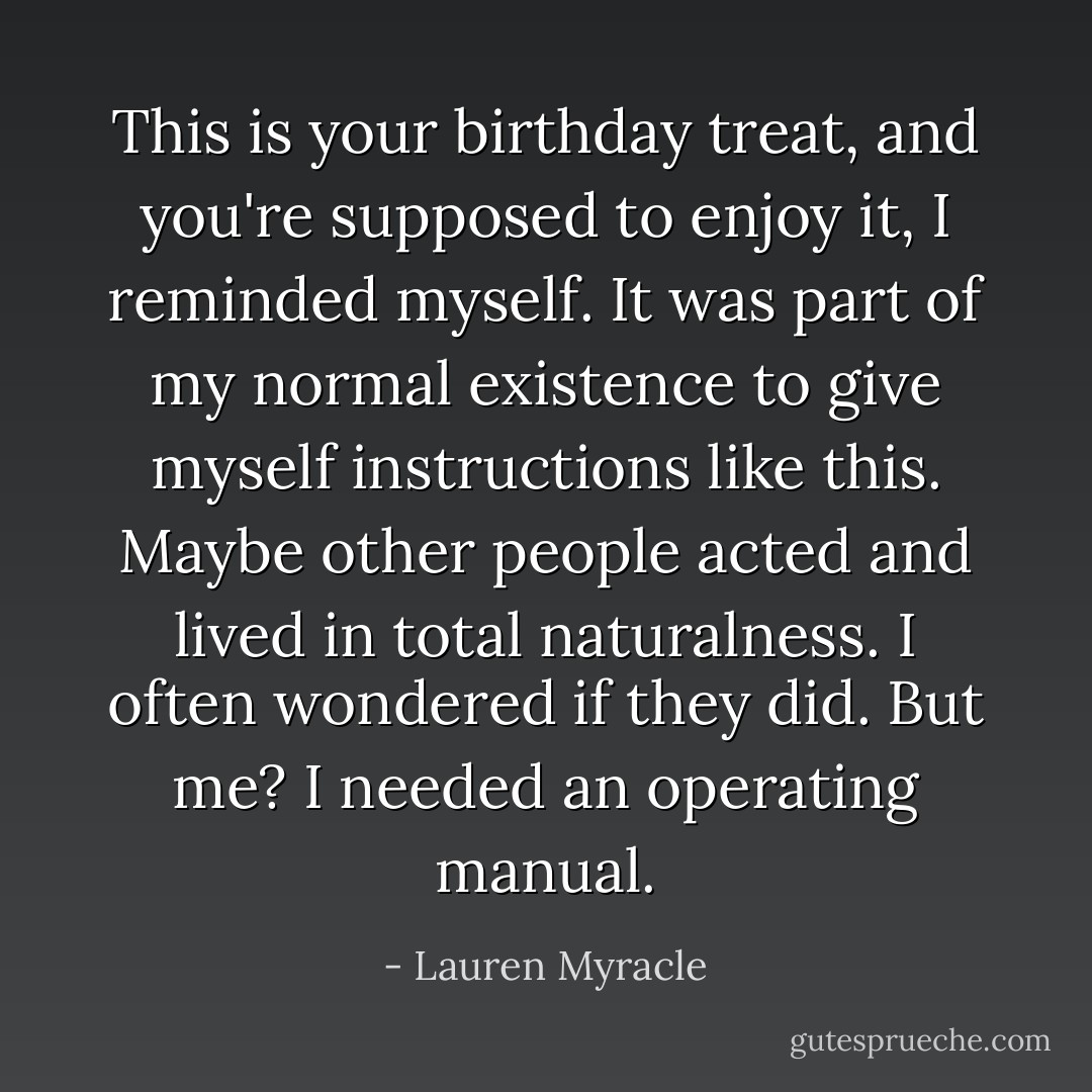 <i>This is your birthday treat, and you're supposed to enjoy it,</i> I reminded myself. It was part of my normal existence to give myself instructions like this. Maybe other people acted and lived in total naturalness. I often wondered if they did. But me? I needed an operating manual. - Lauren Myracle