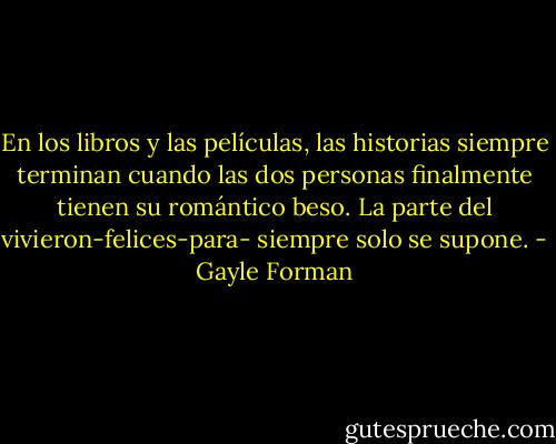 En los libros y las películas, las historias siempre terminan cuando las dos personas finalmente tienen su romántico beso. La parte del vivieron-felices-para- siempre solo se supone. - Gayle Forman