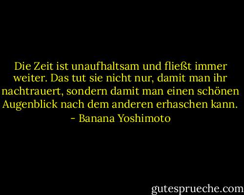 Die Zeit ist unaufhaltsam und fließt immer weiter. Das tut sie nicht nur, damit man ihr nachtrauert, sondern damit man einen schönen Augenblick nach dem anderen erhaschen kann. - Banana Yoshimoto