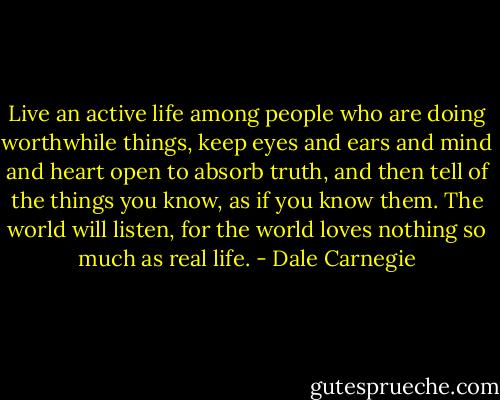 Live an active life among people who are doing worthwhile things, keep eyes and ears and mind and heart open to absorb truth, and then tell of the things you know, as if you know them. The world will listen, for the world loves nothing so much as real life. - Dale Carnegie