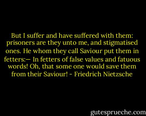 But I suffer and have suffered with them: prisoners are they unto me, and stigmatised ones. He whom they call Saviour put them in fetters:— In fetters of false values and fatuous words! Oh, that some one would save them from their Saviour! - Friedrich Nietzsche