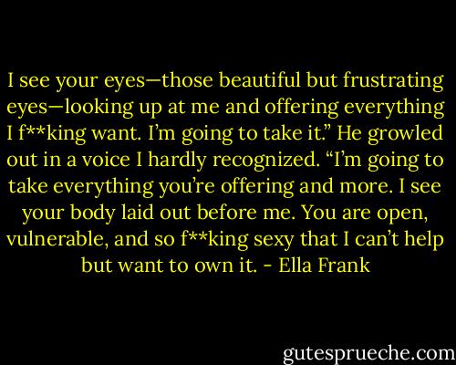 I see your eyes—those beautiful but frustrating eyes—looking up at me and offering everything I f**king want. I’m going to take it.” He growled out in a voice I hardly recognized. “I’m going to take everything you’re offering and more. I see your body laid out before me. You are open, vulnerable, and so f**king sexy that I can’t help but want to own it. - Ella Frank