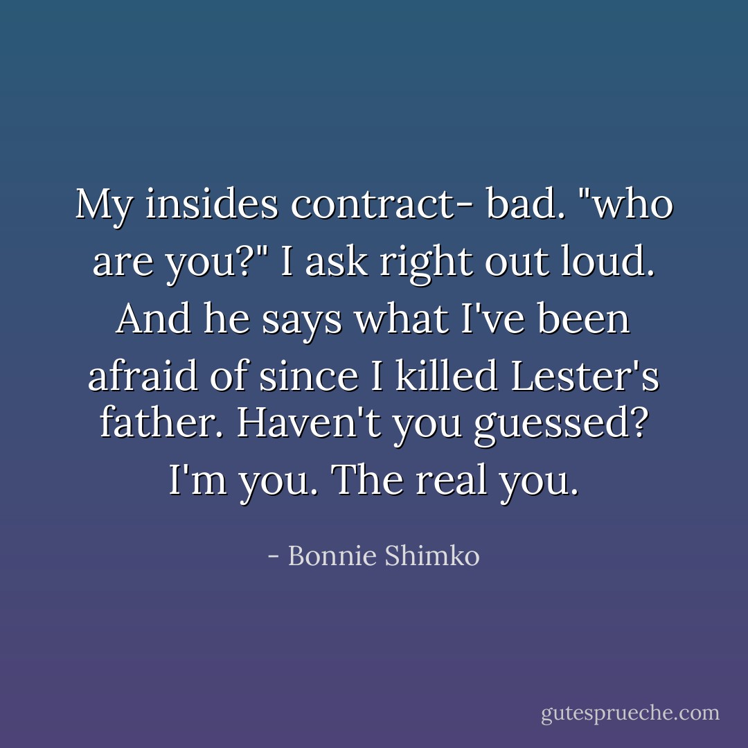 My insides contract- bad. "who are you?" I ask right out loud. And he says what I've been afraid of since I killed Lester's father. Haven't you guessed? I'm you. The real you. - Bonnie Shimko