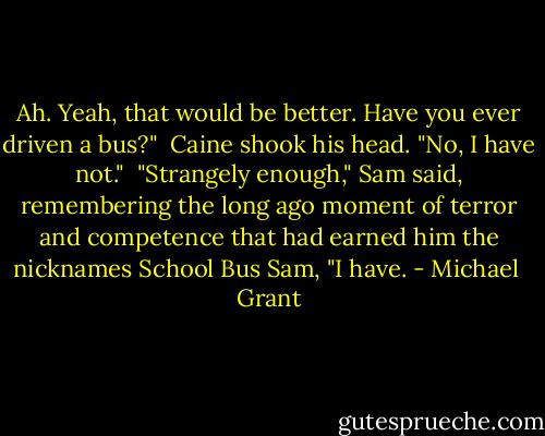 Ah. Yeah, that would be better. Have you ever driven a bus?" <br />Caine shook his head. "No, I have not." <br />"Strangely enough," Sam said, remembering the long ago moment of terror and competence that had earned him the nicknames School Bus Sam, "I have. - Michael  Grant