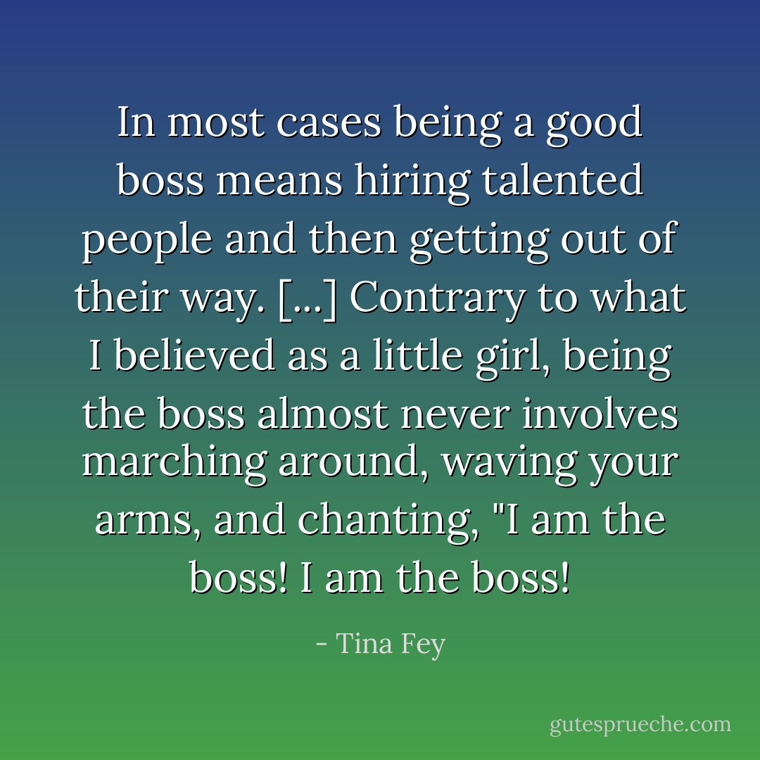 In most cases being a good boss means hiring talented people and then getting out of their way. [...] Contrary to what I believed as a little girl, being the boss almost never involves marching around, waving your arms, and chanting, "I am the boss! I am the boss! - Tina Fey