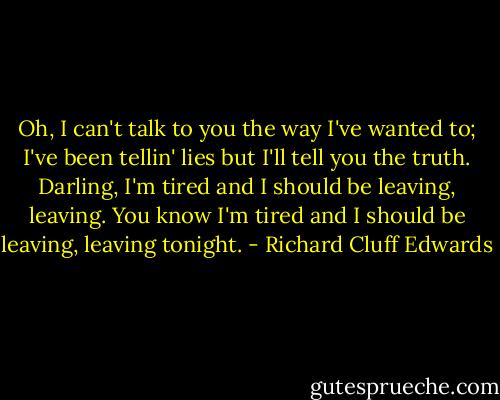 Oh, I can't talk to you the way I've wanted to; I've been tellin' lies but I'll tell you the truth.<br />Darling, I'm tired and I should be leaving, leaving. You know I'm tired and I should be leaving, leaving tonight. - Richard Cluff Edwards