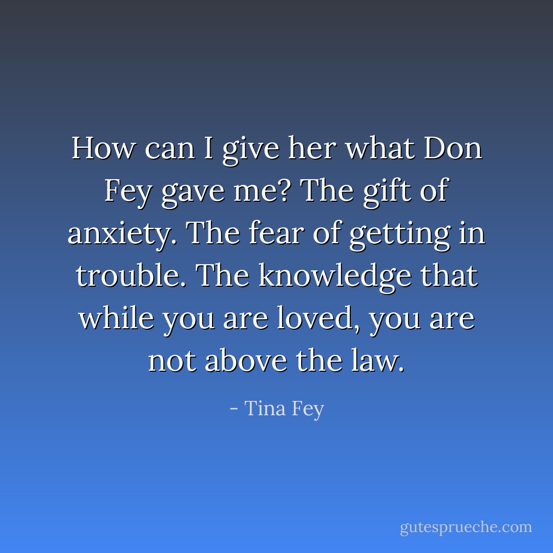 How can I give her what Don Fey gave me? The gift of anxiety. The fear of getting in trouble. The knowledge that while you are loved, you are not above the law. - Tina Fey