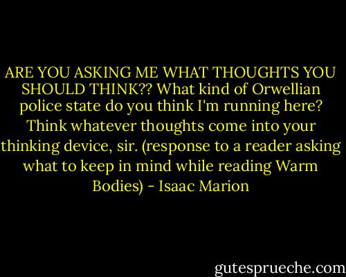 ARE YOU ASKING ME WHAT THOUGHTS YOU SHOULD THINK?? What kind of Orwellian police state do you think I'm running here? Think whatever thoughts come into your thinking device, sir. (response to a reader asking what to keep in mind while reading Warm Bodies) - Isaac Marion