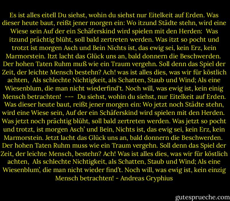 Es ist alles eitell<br />Du siehst, wohin du siehst nur Eitelkeit auf Erden.<br />Was dieser heute baut, reißt jener morgen ein:<br />Wo itzund Städte stehn, wird eine Wiese sein<br />Auf der ein Schäferskind wird spielen mit den Herden:<br /><br />Was itzund prächtig blüht, soll bald zertreten werden.<br />Was itzt so pocht und trotzt ist morgen Asch und Bein<br />Nichts ist, das ewig sei, kein Erz, kein Marmorstein.<br />Itzt lacht das Glück uns an, bald donnern die Beschwerden.<br /><br />Der hohen Taten Ruhm muß wie ein Traum vergehn.<br />Soll denn das Spiel der Zeit, der leichte Mensch bestehn?<br />Ach! was ist alles dies, was wir für köstlich achten,<br /><br />Als schlechte Nichtigkeit, als Schatten, Staub und Wind;<br />Als eine Wiesenblum, die man nicht wiederfind't.<br />Noch will, was ewig ist, kein einig Mensch betrachten!<br /><br />---<br /><br />Du siehst, wohin du siehst, nur Eitelkeit auf Erden.<br />Was dieser heute baut, reißt jener morgen ein:<br />Wo jetzt noch Städte stehn, wird eine Wiese sein,<br />Auf der ein Schäferskind wird spielen mit den Herden.<br /><br />Was jetzt noch prächtig blüht, soll bald zertreten werden.<br />Was jetzt so pocht und trotzt, ist morgen Asch’ und Bein,<br />Nichts ist, das ewig sei, kein Erz, kein Marmorstein.<br />Jetzt lacht das Glück uns an, bald donnern die Beschwerden.<br /><br />Der hohen Taten Ruhm muss wie ein Traum vergehn.<br />Soll denn das Spiel der Zeit, der leichte Mensch, bestehn?<br />Ach! Was ist alles dies, was wir für köstlich achten,<br /><br />Als schlechte Nichtigkeit, als Schatten, Staub und Wind;<br />Als eine Wiesenblum’, die man nicht wieder find’t.<br />Noch will, was ewig ist, kein einzig Mensch betrachten! - Andreas Gryphius