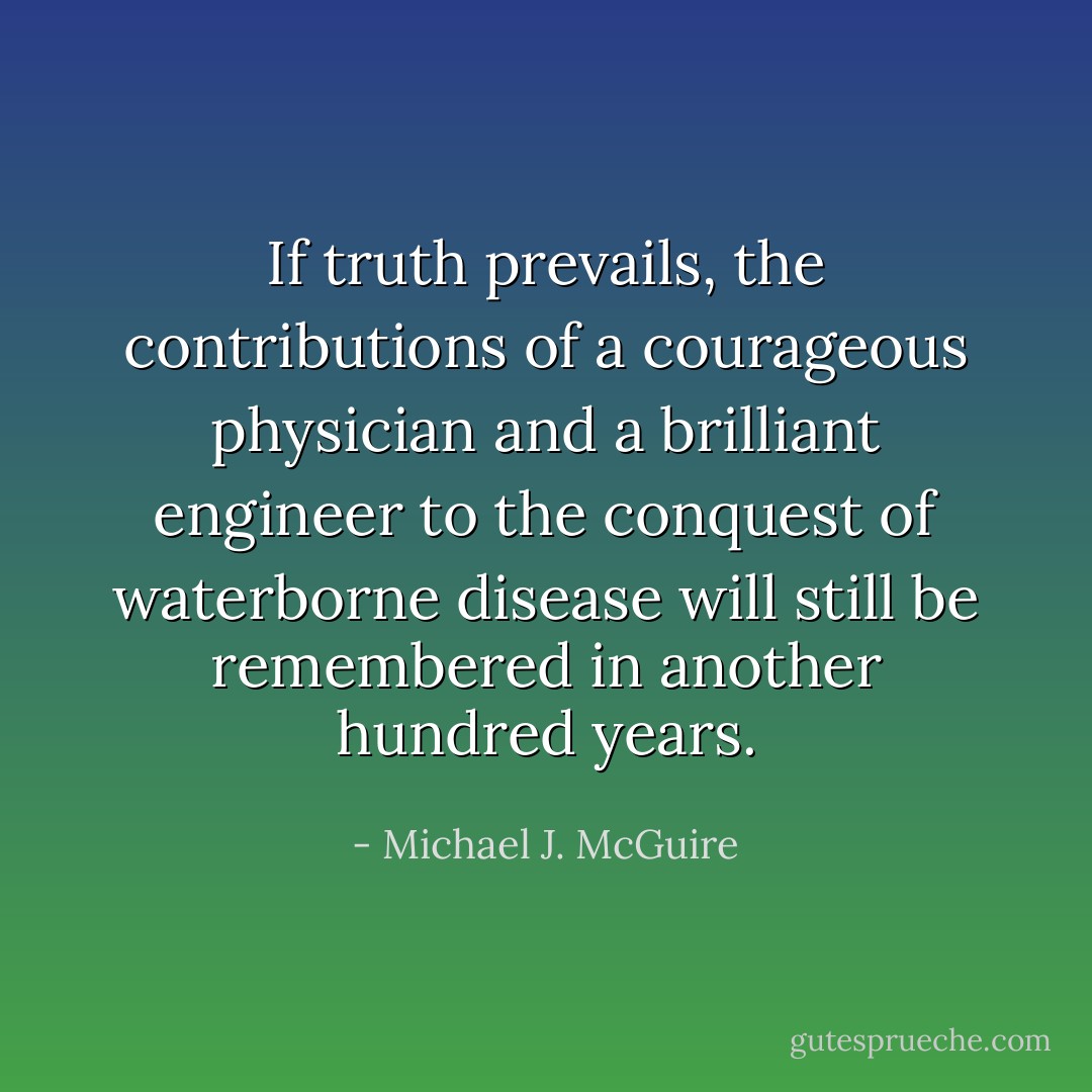 If truth prevails, the contributions of a courageous physician and a brilliant engineer to the conquest of waterborne disease will still be remembered in another hundred years. - Michael J. McGuire