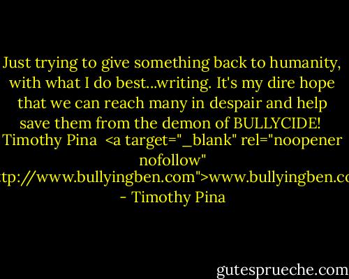 Just trying to give something back to humanity, with what I do best...writing.<br />It's my dire hope that we can reach many in despair and help save them from the demon of BULLYCIDE!<br /><br />Timothy Pina <br /><a target="_blank" rel="noopener nofollow" href="http://www.bullyingben.com">www.bullyingben.com</a> - Timothy Pina