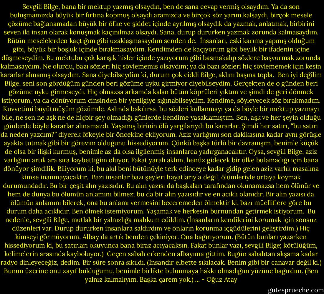 Sevgili Bilge, bana bir mektup yazmış olsaydın, ben de sana cevap vermiş olsaydım. Ya da son buluşmamızda büyük bir fırtına kopmuş olsaydı aramızda ve birçok söz yarım kalsaydı, birçok mesele çözüme bağlanamadan büyük bir öfke ve şiddet içinde ayrılmış olsaydık da yazmak, anlatmak, birbirini seven iki insan olarak konuşmak kaçınılmaz olsaydı. Sana, durup dururken yazmak zorunda kalmasaydım. Bütün meselelerden kaçtığım gibi uzaklaşmasaydım senden de.<br /><br />İnsanları, eski karıma yapmış olduğum gibi, büyük bir boşluk içinde<br />bırakmasaydım. Kendimden de kaçıyorum gibi beylik bir ifadenin içine<br />düşmeseydim. Bu mektubu çok karışık hisler içinde yazıyorum gibi basmakalıp sözlere başvurmak zorunda kalmasaydım. Ne olurdu, bazı sözleri hiç söylememiş olsaydım; ya da bazı sözleri hiç söylememek için kesin kararlar almamış olsaydım. Sana diyebilseydim ki, durum çok ciddi Bilge, aklını başına topla.<br /><br />Ben iyi değilim Bilge, seni son gördüğüm günden beri gözüme uyku girmiyor diyebilseydim. Gerçekten de o günden beri gözüme uyku girmeseydi. Hiç olmazsa arkamda kalan bütün köprüleri yıktım ve şimdi de geri dönmek istiyorum, ya da dönüyorum cinsinden bir yenilgiye sığınabilseydim. Kendime, söyleyecek söz bırakmadım. Kuvvetimi büyütmüşüm gözümde. Aslında bakılırsa, bu sözleri kullanmayı ya da böyle bir mektup yazmayı bile, ne sen ne aşk ne de hiçbir şey olmadığı günlerde kendime yasaklamıştım. Sen, aşk ve her şeyin olduğu günlerde böyle kararlar alınamazdı. Yaşamış birinin ölü yargılarıydı bu<br />kararlar. Şimdi her satırı, “bu satırı da neden yazdım?” diyerek öfkeyle bir öncekine ekliyorum. Aziz varlığımı son dakikasına kadar aynı görüşle ayakta tutmak gibi bir görevim olduğunu hissediyorum. Çünkü başka türlü bir davranışım, benimle küçük de olsa bir ilişki kurmuş, benimle az da olsa ilgilenmiş insanlarca yadırganacaktır. Oysa, sevgili Bilge, aziz varlığımı artık ara sıra kaybettiğim oluyor. Fakat yaralı aklım, henüz gidecek bir ülke bulamadığı için bana dönüyor şimdilik. Biliyorum ki, bu akıl beni bütünüyle terk edinceye kadar gidip gelen aziz varlık masalına kimse inanmayacaktır.<br /><br />Bazı insanlar bazı şeyleri hayatlarıyla değil, ölümleriyle ortaya koymak<br />durumundadır. Bu bir çeşit alın yazısıdır. Bu alın yazısı da başkaları<br />tarafından okunamazsa hem ölünür ve hem de dünya bu ölümün anlamını bilmez; bu da bir alın yazısıdır ve en acıklı olanıdır. Bir alın yazısı da ölümün anlamını bilerek, ona bu anlamı vermesini beceremeden ölmektir ki, bazı müelliflere göre bu durum daha acıklıdır. Ben ölmek istemiyorum. Yaşamak ve herkesin burnundan getirmek istiyorum.<br /><br />Bu nedenle, sevgili Bilge, mutlak bir yalnızlığa mahkum edildim. (İnsanların kendilerini korumak için sonsuz düzenleri var. Durup dururken insanlara saldırdım ve onların korunma içgüdülerini geliştirdim.) Hiç kimseyi görmüyorum. Albay da artık benden çekiniyor. Ona bağırıyorum. (Bütün bunları yazarken hissediyorum ki, bu satırları okuyunca bana biraz acıyacaksın. Fakat bunlar yazı, sevgili Bilge; kötülüğüm, kelimelerin arasında kayboluyor.)<br /><br />Geçen sabah erkenden albayıma gittim. Bugün sabahtan akşama kadar<br />radyo dinleyeceğiz, dedim. Bir süre sonra sıkıldı. (İnsandır elbette<br />sıkılacak. Benim gibi bir canavar değil ki.) Bunun üzerine onu zayıf<br />bulduğumu, benimle birlikte bulunmaya hakkı olmadığını yüzüne bağırdım. (Ben yalnız kalmalıyım. Başka çarem yok.)<br />... - Oğuz Atay