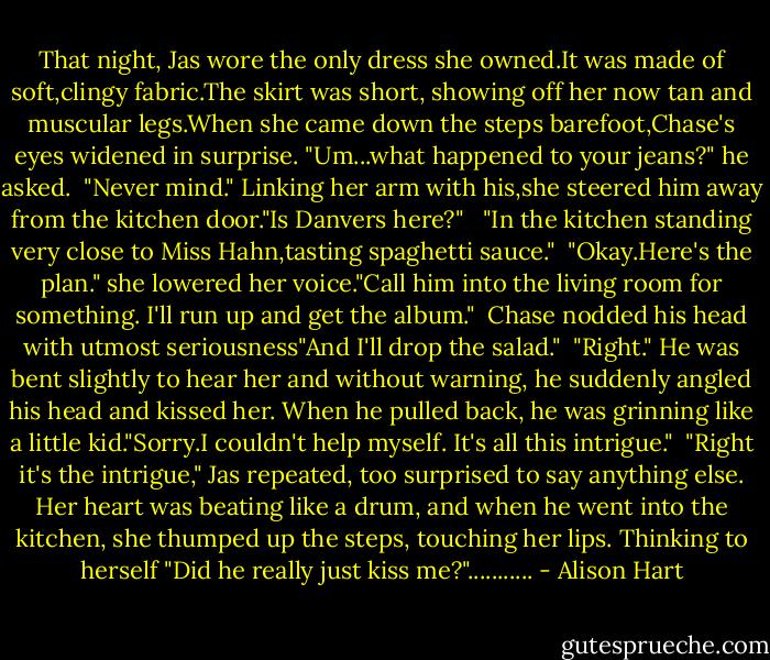 That night, Jas wore the only dress she owned.It was made of soft,clingy fabric.The skirt was short, showing off her now tan and muscular legs.When she came down the steps barefoot,Chase's eyes widened in surprise. "Um...what happened to your jeans?" he asked.<br /> "Never mind." Linking her arm with his,she steered him away from the kitchen door."Is Danvers here?" <br /> "In the kitchen standing very close to Miss Hahn,tasting spaghetti sauce."<br /> "Okay.Here's the plan." she lowered her voice."Call him into the living room for something. I'll run up and get the album."<br /> Chase nodded his head with utmost seriousness"And I'll drop the salad." <br />"Right." He was bent slightly to hear her and without warning, he suddenly angled his head and kissed her. When he pulled back, he was grinning like a little kid."Sorry.I couldn't help myself. It's all this intrigue."<br /> "Right it's the intrigue," Jas repeated, too surprised to say anything else. Her heart was beating like a drum, and when he went into the kitchen, she thumped up the steps, touching her lips. Thinking to herself "Did he really just kiss me?"........... - Alison Hart