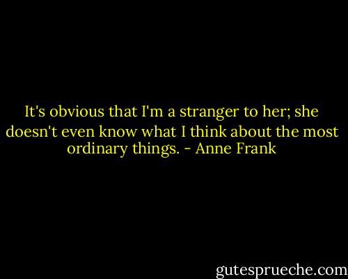 It's obvious that I'm a stranger to her; she doesn't even know what I think about the most ordinary things. - Anne Frank