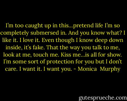 I’m too caught up in this…pretend life I’m so completely submersed in. And you know what? I like it. I love it. Even though I know deep down inside, it’s fake. That the way you talk to me, look at me, touch me. Kiss me…is all for show. I’m some sort of protection for you but I don’t care. I want it.<br />I want you. - Monica  Murphy