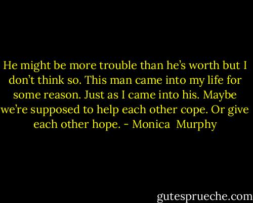 He might be more trouble than he’s worth but I don’t think so. This man came into my life for some reason. Just as I came into his. Maybe we’re supposed to help each other cope.<br />Or give each other hope. - Monica  Murphy