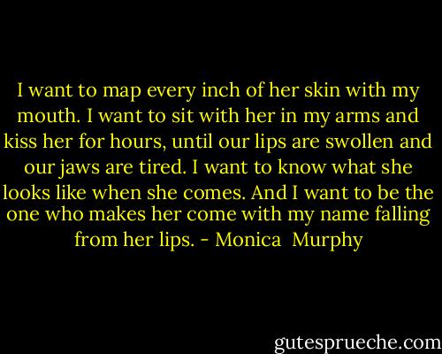 I want to map every inch of her skin with my mouth. I want to sit with her in my arms and kiss her for hours, until our lips are swollen and our jaws are tired. I want to know what she looks like when she comes. And I want to be the one who makes her come with my name falling from her lips. - Monica  Murphy