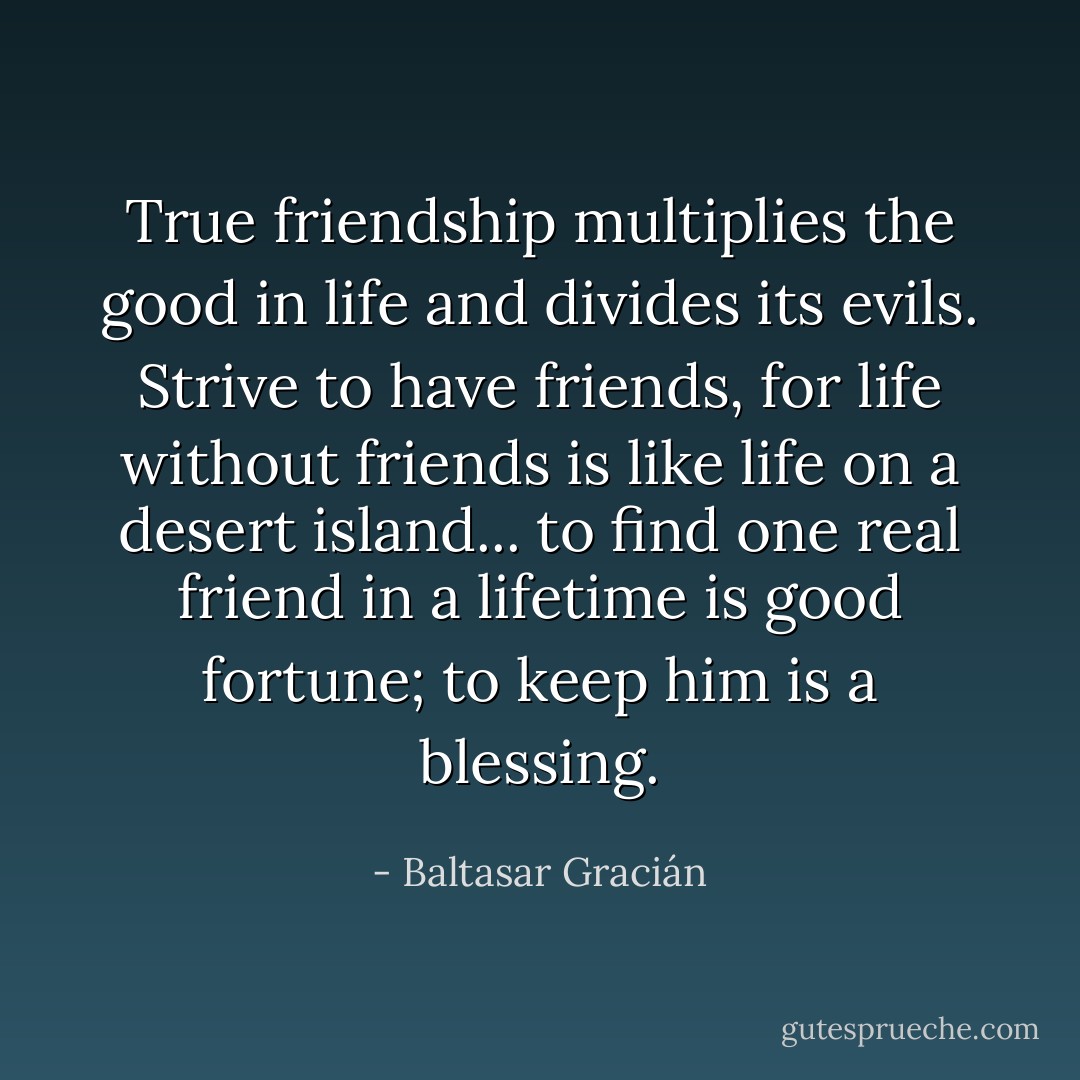 True friendship multiplies the good in life and divides its evils. Strive to have friends, for life without friends is like life on a desert island... to find one real friend in a lifetime is good fortune; to keep him is a blessing. - Baltasar Gracián