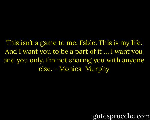 This isn’t a game to me, Fable. This is my life. And I want you to be a part of it … I want you and you only. I’m not sharing you with anyone else. - Monica  Murphy