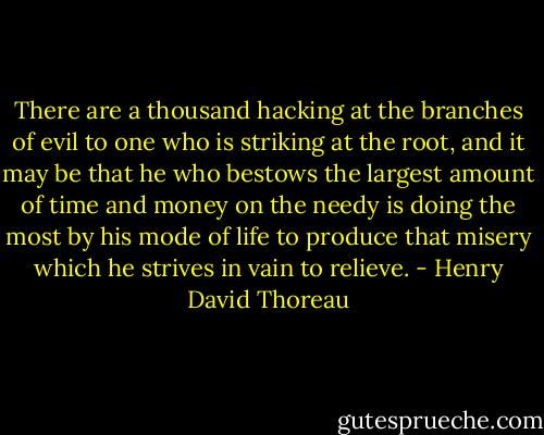 There are a thousand hacking at the branches of evil to one who is striking at the root, and it may be that he who bestows the largest amount of time and money on the needy is doing the most by his mode of life to produce that misery which he strives in vain to relieve. - Henry David Thoreau