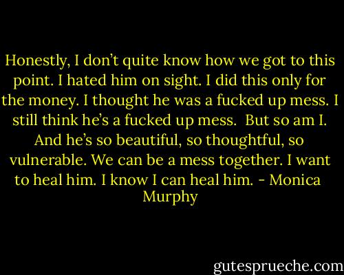 Honestly, I don’t quite know how we got to this point. I hated him on sight. I did this only for the money. I thought he was a fucked up mess. I still think he’s a fucked up mess. <br />But so am I. And he’s so beautiful, so thoughtful, so vulnerable. We can be a mess together. I want to heal him. I know I can heal him. - Monica  Murphy