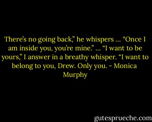 There’s no going back,” he whispers … “Once I am inside you, you’re mine.”<br />…<br />“I want to be yours,” I answer in a breathy whisper. “I want to belong to you, Drew. Only you. - Monica  Murphy