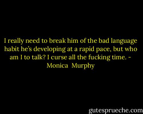 I really need to break him of the bad language habit he’s developing at a rapid pace, but who am I to talk? I curse all the fucking time. - Monica  Murphy