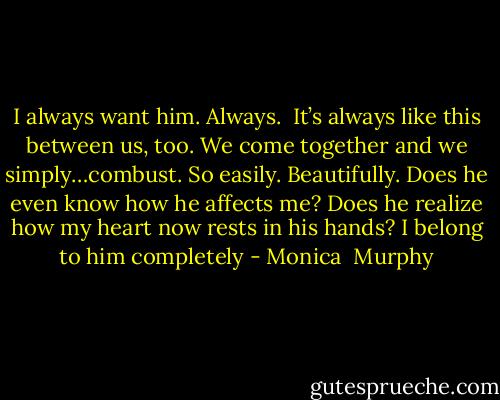 I always want him. Always. <br />It’s always like this between us, too. We come together and we simply…combust. So easily. Beautifully. Does he even know how he affects me? Does he realize how my heart now rests in his hands? I belong to him completely - Monica  Murphy