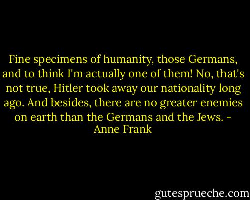 Fine specimens of humanity, those Germans, and to think I'm actually one of them! No, that's not true, Hitler took away our nationality long ago. And besides, there are no greater enemies on earth than the Germans and the Jews. - Anne Frank