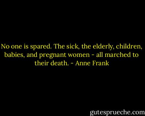 No one is spared. The sick, the elderly, children, babies, and pregnant women - all marched to their death. - Anne Frank