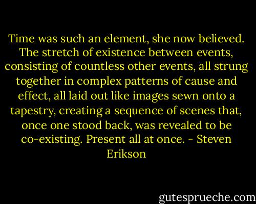 Time was such an element, she now believed. The stretch of existence between events, consisting of countless other events, all strung together in complex patterns of cause and effect, all laid out like images sewn onto a tapestry, creating a sequence of scenes that, once one stood back, was revealed to be co-existing. Present all at once. - Steven Erikson