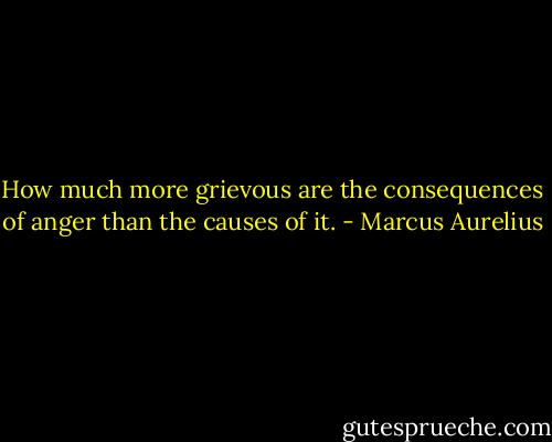 How much more grievous are the consequences of anger than the causes of it. - Marcus Aurelius