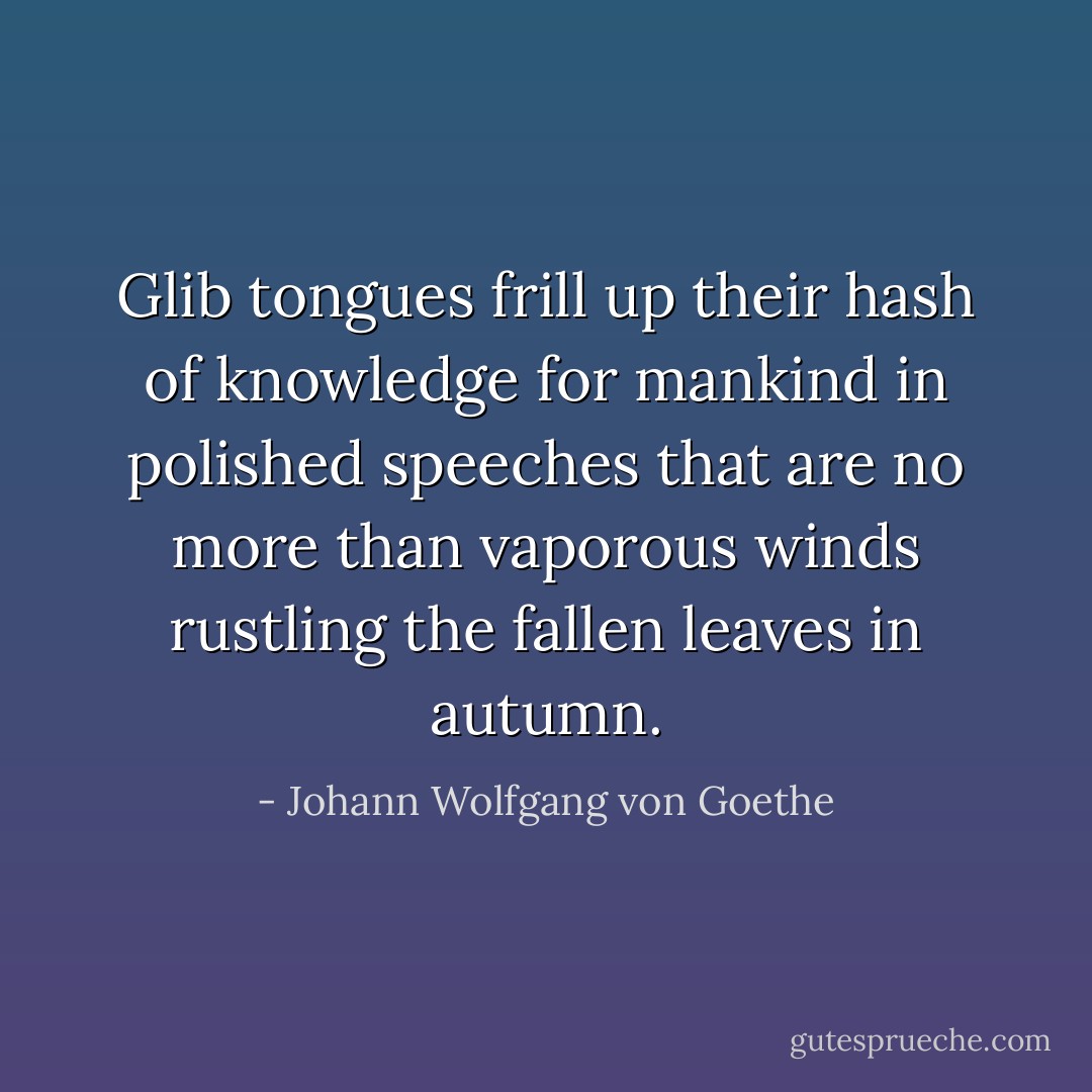 Glib tongues frill up their hash of knowledge<br />for mankind in polished speeches<br />that are no more than vaporous winds<br />rustling the fallen leaves in autumn. - Johann Wolfgang von Goethe