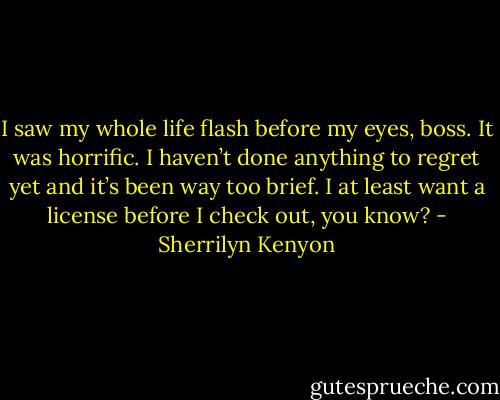 I saw my whole life flash before my eyes, boss. It was horrific. I haven’t done anything to regret yet and it’s been way too brief. I at least want a license before I check out, you know? - Sherrilyn Kenyon