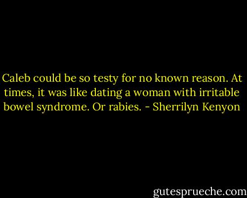 Caleb could be so testy for no known reason. At times, it was like dating a woman with irritable bowel syndrome. Or rabies. - Sherrilyn Kenyon