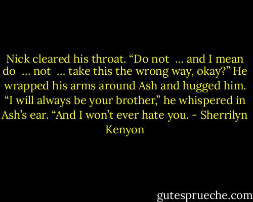 Nick cleared his throat. “Do not  … and I mean do  … not  … take this the wrong way, okay?” He wrapped his arms around Ash and hugged him. “I will always be your brother,” he whispered in Ash’s ear. “And I won’t ever hate you. - Sherrilyn Kenyon
