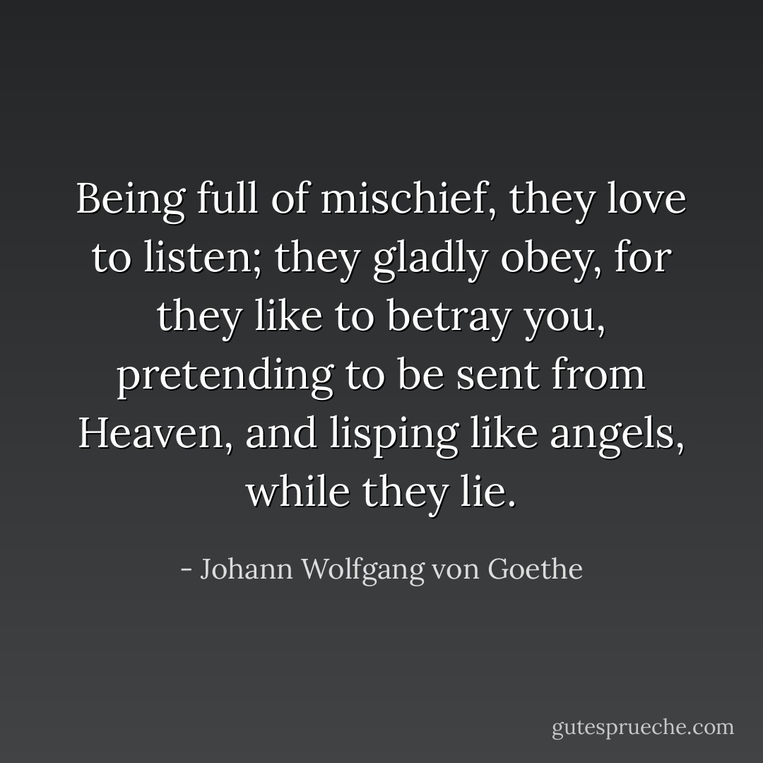 Being full of mischief, they love to listen;<br />they gladly obey, for they like to betray you,<br />pretending to be sent from Heaven,<br />and lisping like angels, while they lie. - Johann Wolfgang von Goethe