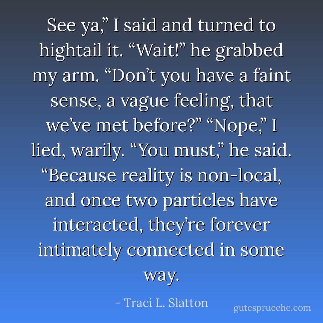 See ya,” I said and turned to hightail it. “Wait!” he grabbed my arm. “Don’t you have a faint sense, a vague feeling, that we’ve met before?” “Nope,” I lied, warily. “You must,” he said. “Because reality is non-local, and once two particles have interacted, they’re forever intimately connected in some way. - Traci L. Slatton