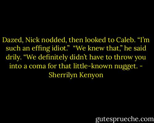 Dazed, Nick nodded, then looked to Caleb. “I’m such an effing idiot.” <br />“We knew that,” he said drily. “We definitely didn’t have to throw you into a coma for that little-known nugget. - Sherrilyn Kenyon
