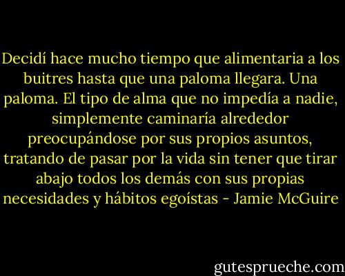 Decidí hace mucho tiempo que alimentaria a los buitres hasta que una paloma llegara. Una paloma. El tipo de alma que no impedía a nadie, simplemente caminaría alrededor preocupándose por sus propios asuntos, tratando de pasar por la vida sin tener que tirar abajo todos los demás con sus propias necesidades y hábitos egoístas - Jamie McGuire