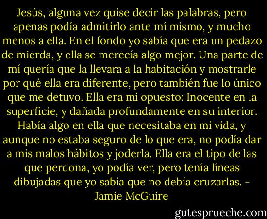 Jesús, alguna vez quise decir las palabras, pero apenas podía admitirlo ante mí mismo, y mucho menos a ella. En el fondo yo sabía que era un pedazo de mierda, y ella se merecía algo mejor. Una parte de mí quería que la llevara a la habitación y mostrarle por qué ella era diferente, pero también fue lo único que me detuvo. Ella era mi opuesto: Inocente en la superficie, y dañada profundamente en su interior. Había algo en ella que necesitaba en mi vida, y aunque no estaba seguro de lo que era, no podía dar a mis malos hábitos y joderla. Ella era el tipo de las que perdona, yo podía ver, pero tenía líneas dibujadas que yo sabía que no debía cruzarlas. - Jamie McGuire