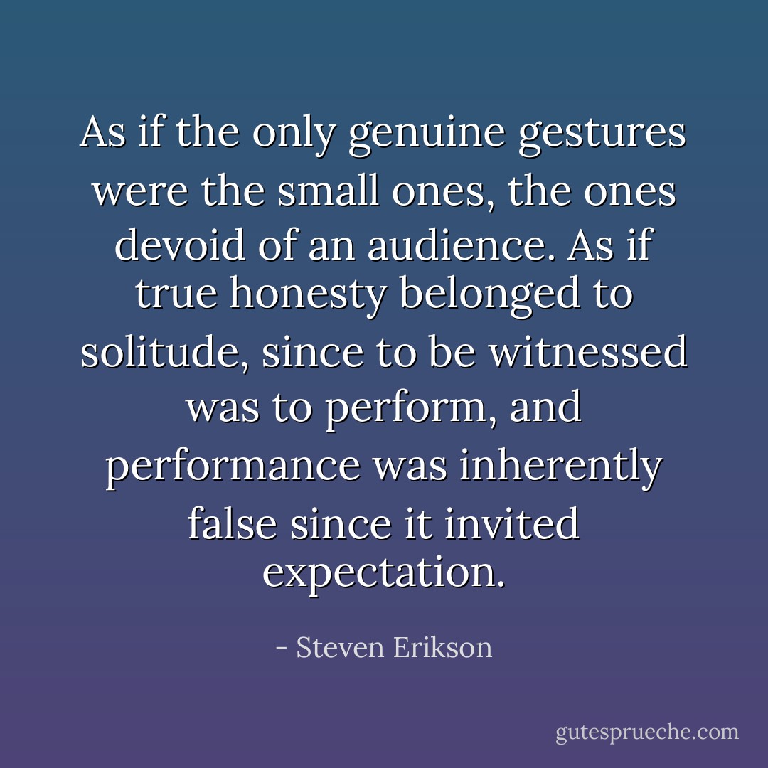 As if the only genuine gestures were the small ones, the ones devoid of an audience. As if true honesty belonged to solitude, since to be witnessed was to perform, and performance was inherently false since it invited expectation. - Steven Erikson