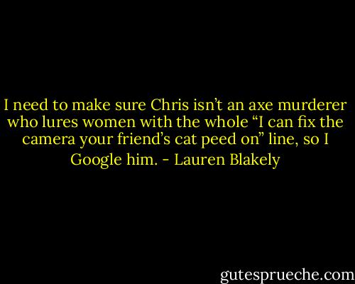 I need to make sure Chris isn’t an axe murderer who lures women with the whole “I can fix the camera your friend’s cat peed on” line, so I Google him. - Lauren Blakely