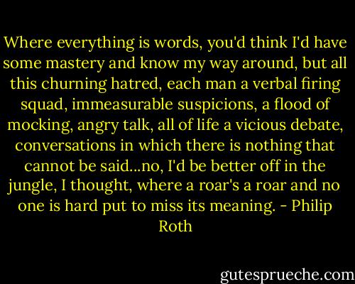 Where everything is words, you'd think I'd have some mastery and know my way around, but all this churning hatred, each man a verbal firing squad, immeasurable suspicions, a flood of mocking, angry talk, all of life a vicious debate, conversations in which there is nothing that cannot be said...no, I'd be better off in the jungle, I thought, where a roar's a roar and no one is hard put to miss its meaning. - Philip Roth
