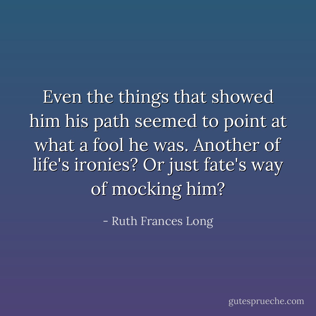 Even the things that showed him his path seemed to point at what a fool he was. Another of life's ironies? Or just fate's way of mocking him? - Ruth Frances Long